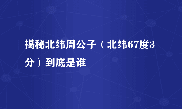 揭秘北纬周公子（北纬67度3分）到底是谁