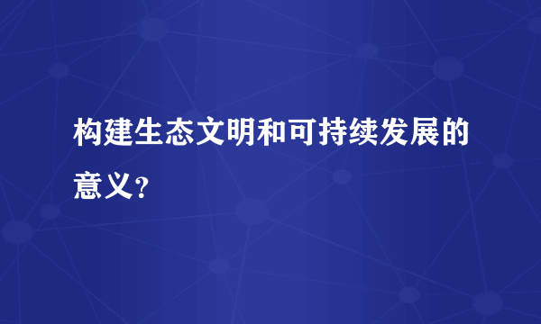 构建生态文明和可持续发展的意义？