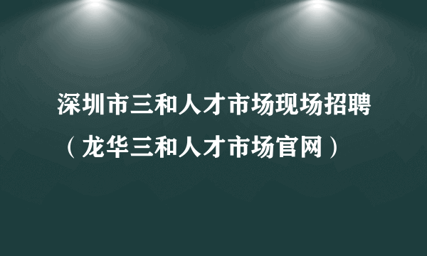 深圳市三和人才市场现场招聘（龙华三和人才市场官网）