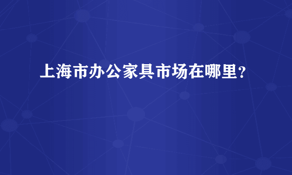 上海市办公家具市场在哪里？