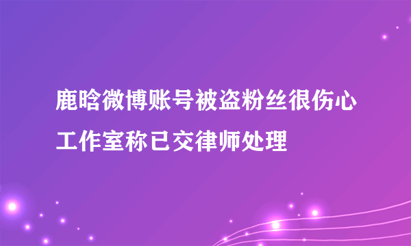 鹿晗微博账号被盗粉丝很伤心工作室称已交律师处理