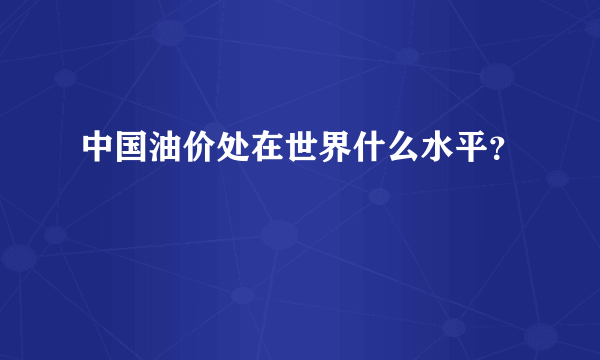 中国油价处在世界什么水平？