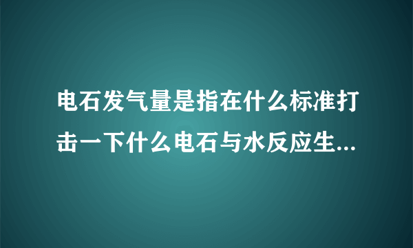 电石发气量是指在什么标准打击一下什么电石与水反应生成一块气体的体积数单位