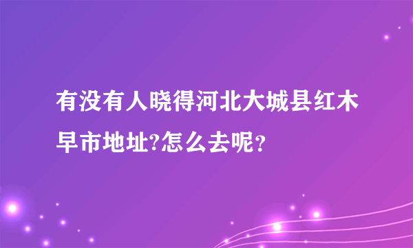 有没有人晓得河北大城县红木早市地址?怎么去呢？