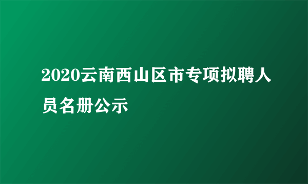 2020云南西山区市专项拟聘人员名册公示