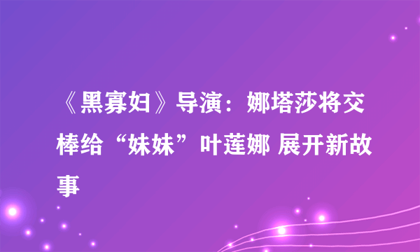 《黑寡妇》导演：娜塔莎将交棒给“妹妹”叶莲娜 展开新故事