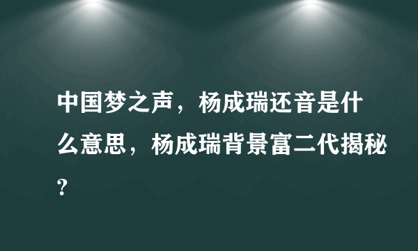 中国梦之声，杨成瑞还音是什么意思，杨成瑞背景富二代揭秘？