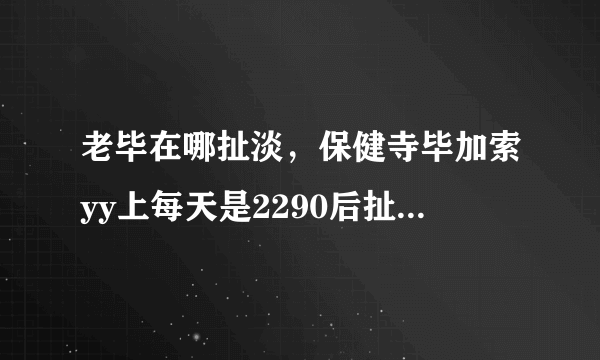 老毕在哪扯淡，保健寺毕加索yy上每天是2290后扯淡么？什么时候开始 在哪个频道？这几天才加入毕家军的....