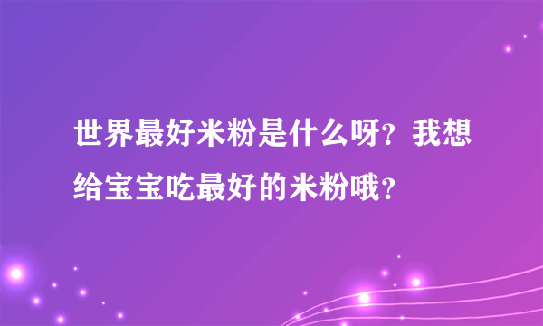 世界最好米粉是什么呀？我想给宝宝吃最好的米粉哦？