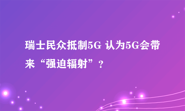 瑞士民众抵制5G 认为5G会带来“强迫辐射”？