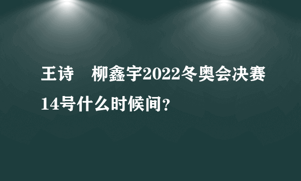 王诗玥柳鑫宇2022冬奥会决赛14号什么时候间？