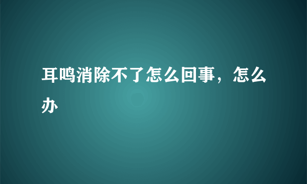 耳鸣消除不了怎么回事，怎么办