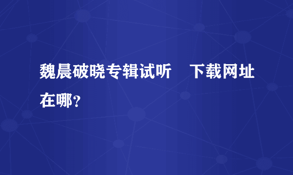 魏晨破晓专辑试听﹑下载网址在哪？