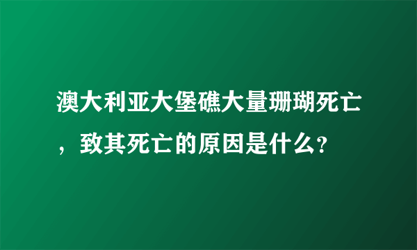 澳大利亚大堡礁大量珊瑚死亡，致其死亡的原因是什么？