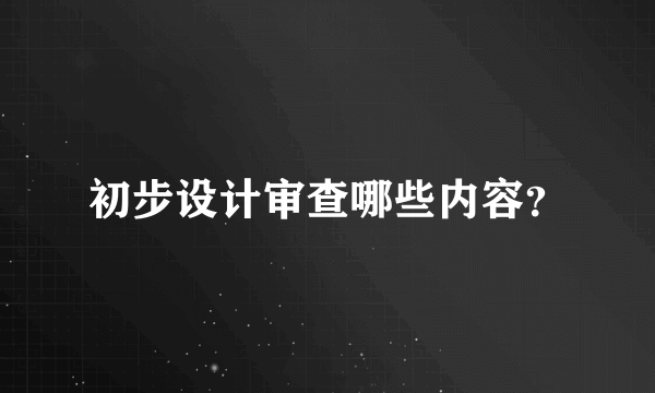 初步设计审查哪些内容？