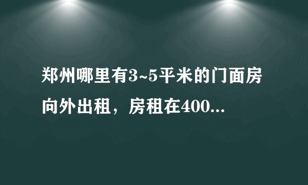 郑州哪里有3~5平米的门面房向外出租，房租在400元左右，请留下您的联系方式～