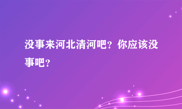 没事来河北清河吧？你应该没事吧？