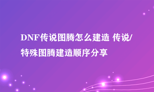 DNF传说图腾怎么建造 传说/特殊图腾建造顺序分享