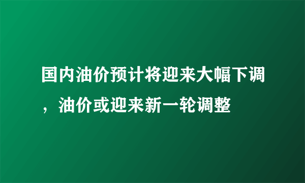 国内油价预计将迎来大幅下调，油价或迎来新一轮调整