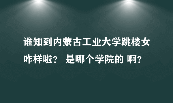 谁知到内蒙古工业大学跳楼女咋样啦？ 是哪个学院的 啊？