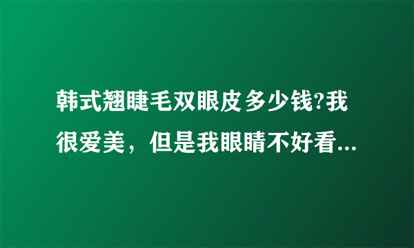 韩式翘睫毛双眼皮多少钱?我很爱美，但是我眼睛不好看，特别想去做双眼皮,查了好久，发现这个韩式翘睫毛的很好哎