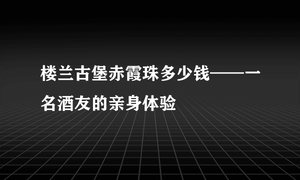 楼兰古堡赤霞珠多少钱——一名酒友的亲身体验