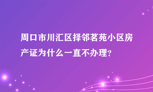 周口市川汇区择邻茗苑小区房产证为什么一直不办理？