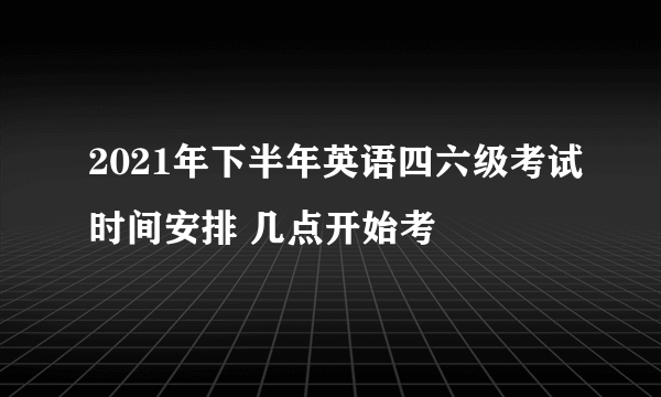 2021年下半年英语四六级考试时间安排 几点开始考