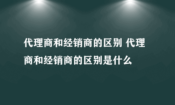 代理商和经销商的区别 代理商和经销商的区别是什么