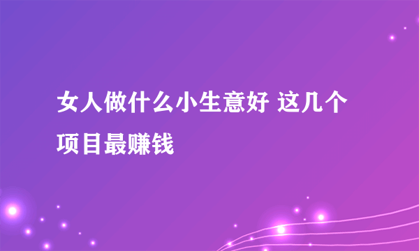 女人做什么小生意好 这几个项目最赚钱