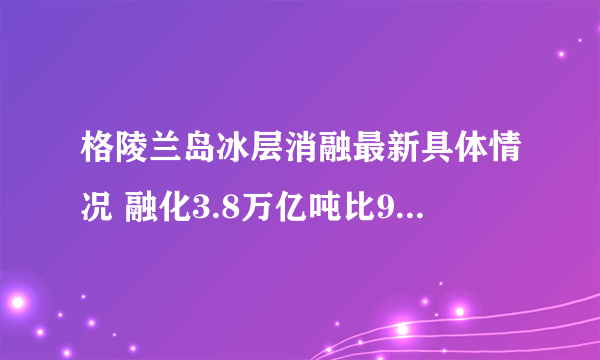 格陵兰岛冰层消融最新具体情况 融化3.8万亿吨比90年代快7倍