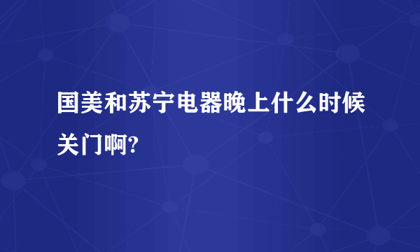 国美和苏宁电器晚上什么时候关门啊?