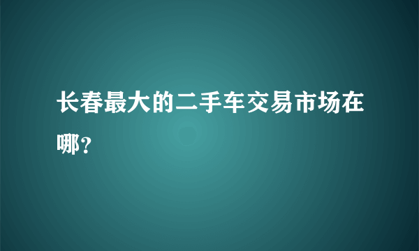 长春最大的二手车交易市场在哪？