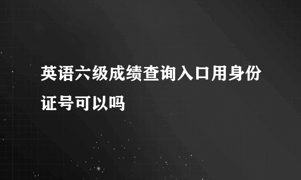 英语六级成绩查询入口用身份证号可以吗