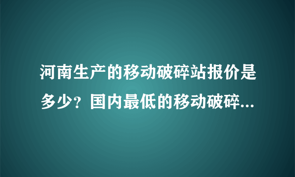 河南生产的移动破碎站报价是多少？国内最低的移动破碎站价格是多少？