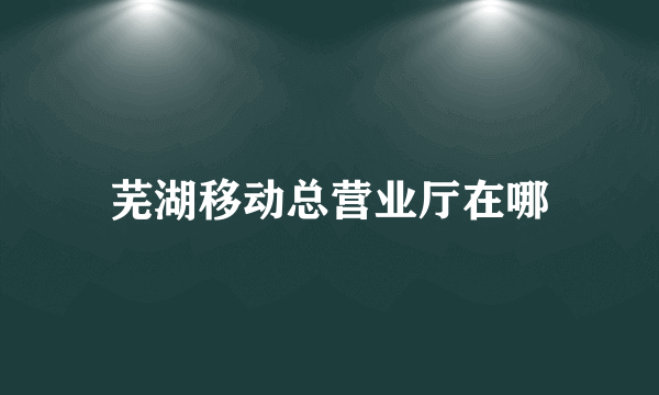 芜湖移动总营业厅在哪