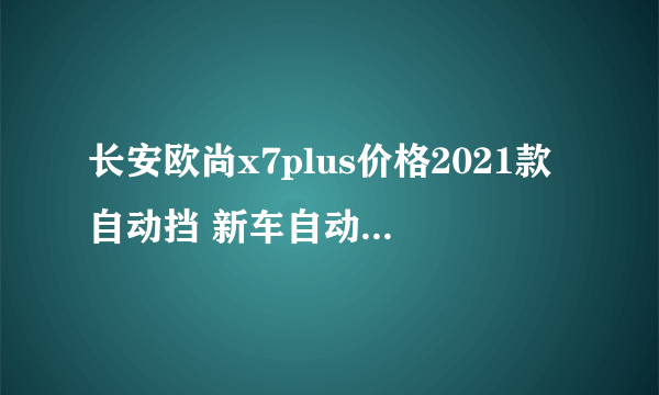 长安欧尚x7plus价格2021款自动挡 新车自动挡仅售8万元_飞外网