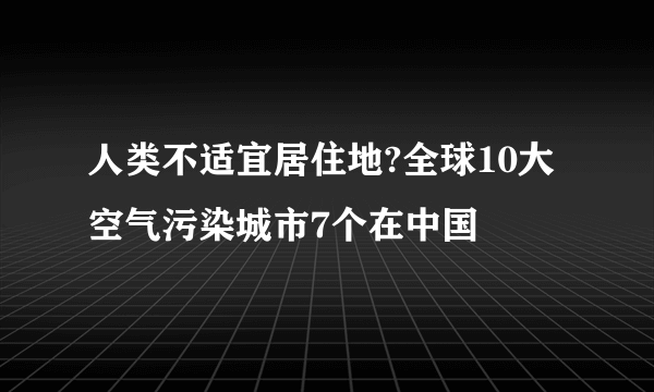 人类不适宜居住地?全球10大空气污染城市7个在中国