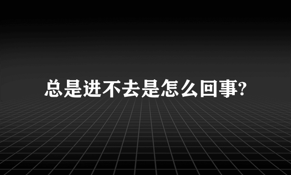 总是进不去是怎么回事?