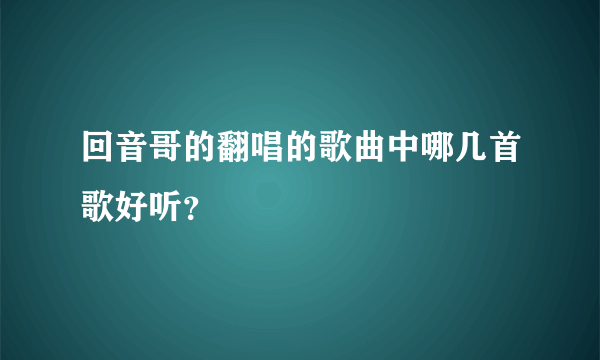 回音哥的翻唱的歌曲中哪几首歌好听？