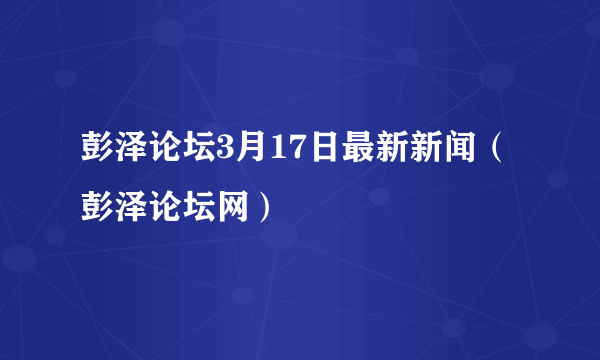 彭泽论坛3月17日最新新闻（彭泽论坛网）