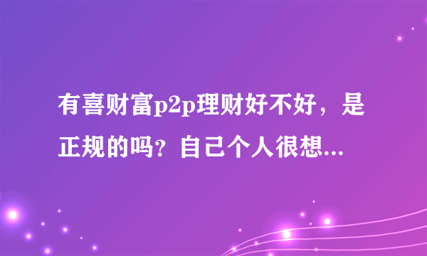 有喜财富p2p理财好不好，是正规的吗？自己个人很想知道这个具体的功效，问身边的人是不知道的？