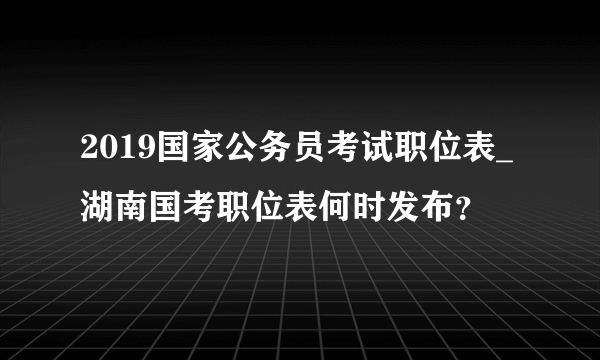 2019国家公务员考试职位表_湖南国考职位表何时发布？