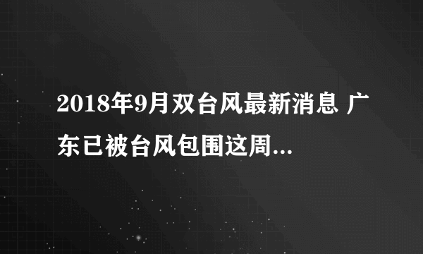 2018年9月双台风最新消息 广东已被台风包围这周末你们出不去了