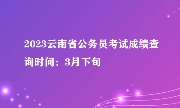 2023云南省公务员考试成绩查询时间：3月下旬