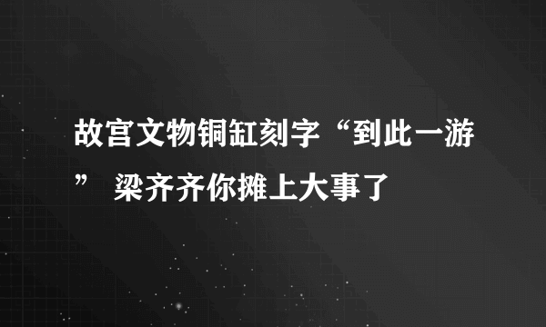 故宫文物铜缸刻字“到此一游” 梁齐齐你摊上大事了