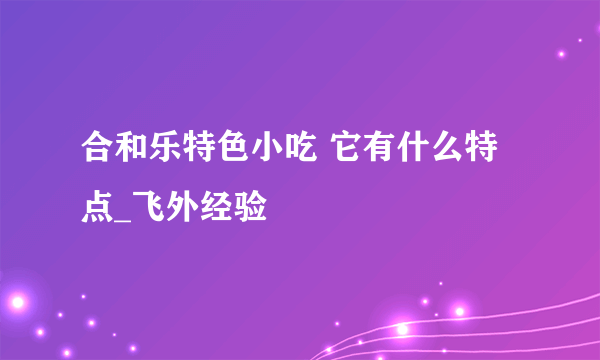 合和乐特色小吃 它有什么特点_飞外经验