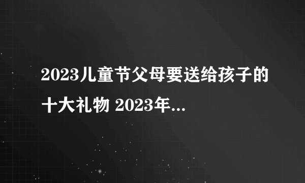 2023儿童节父母要送给孩子的十大礼物 2023年儿童节最齐全送礼攻略-飞外网