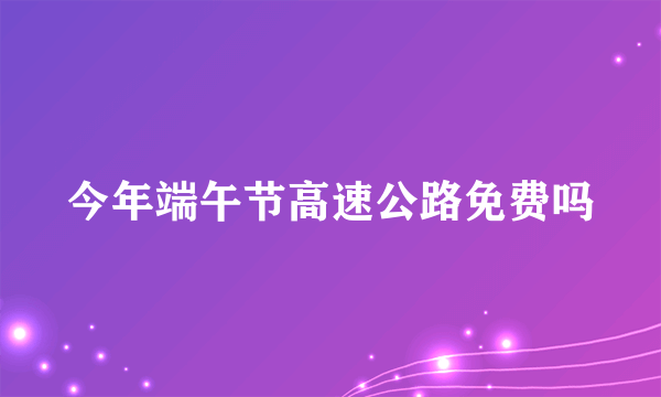 今年端午节高速公路免费吗