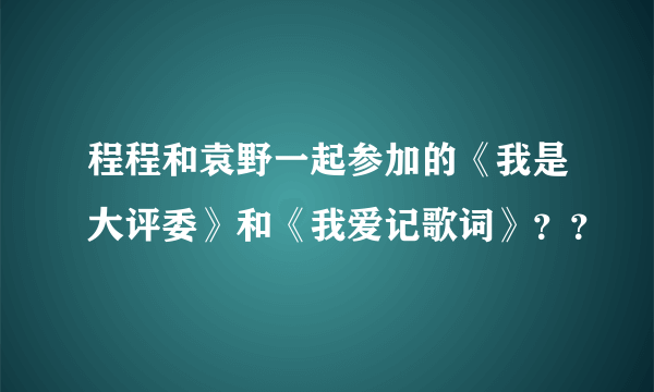 程程和袁野一起参加的《我是大评委》和《我爱记歌词》？？